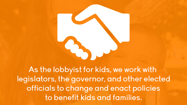 As the lobbyist for kids, we work with legislators, the governor, and other elected officials to change and enact policies to benefit kids and families